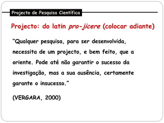 Projecto de Pesquisa Científica


Projecto: do latin pro-jicere (colocar adiante)

“Qualquer pesquisa, para ser desenvolvida,
necessita de um projecto, e bem feito, que a
oriente. Pode até não garantir o sucesso da
investigação, mas a sua ausência, certamente
garante o insucesso.”

(VERGARA, 2000)
 