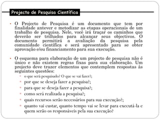 Projecto de Pesquisa Científica

• O Projecto de Pesquisa é um documento que tem por
  finalidade antever e metodizar as etapas operacionais de um
  trabalho de pesquisa. Nele, você irá traçar os caminhos que
  deverão ser trilhados para alcançar seus objectivos. O
  documento permitirá a avaliação da pesquisa pela
  comunidade científica e será apresentado para se obter
  aprovação e/ou financiamento para sua execução.

• O esquema para elaboração de um projecto de pesquisa não é
  único e não existem regras fixas para sua elaboração. Um
  projecto deve trazer elementos que contemplem respostas às
  seguintes questões:
     o que será pesquisado? O que se vai fazer?;
     por que se deseja fazer a pesquisa?;
     para que se deseja fazer a pesquisa?;
     como será realizada a pesquisa?;
     quais recursos serão necessários para sua execução?;
     quanto vai custar, quanto tempo vai se levar para executá-la e
      quem serão os responsáveis pela sua execução?
 