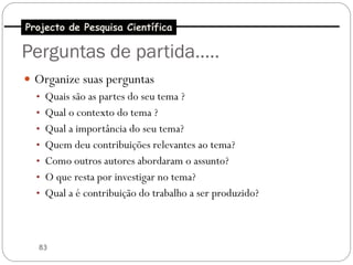 Projecto de Pesquisa Científica

Perguntas de partida…..
 Organize suas perguntas
  • Quais são as partes do seu tema ?
  • Qual o contexto do tema ?
  • Qual a importância do seu tema?
  • Quem deu contribuições relevantes ao tema?
  • Como outros autores abordaram o assunto?
  • O que resta por investigar no tema?
  • Qual a é contribuição do trabalho a ser produzido?




   83
 