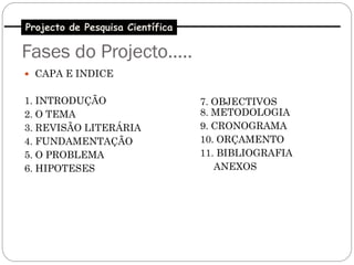 Projecto de Pesquisa Científica

Fases do Projecto…..
 CAPA E INDICE


1. INTRODUÇÃO                     7. OBJECTIVOS
2. O TEMA                         8. METODOLOGIA
3. REVISÃO LITERÁRIA              9. CRONOGRAMA
4. FUNDAMENTAÇÃO                  10. ORÇAMENTO
5. O PROBLEMA                     11. BIBLIOGRAFIA
6. HIPOTESES                         ANEXOS
 