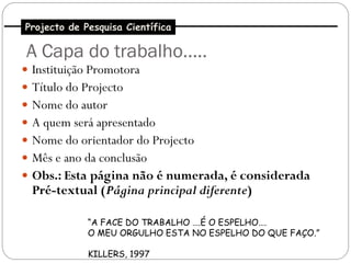Projecto de Pesquisa Científica

A Capa do trabalho…..
 Instituição Promotora
 Título do Projecto
 Nome do autor
 A quem será apresentado
 Nome do orientador do Projecto
 Mês e ano da conclusão
 Obs.: Esta página não é numerada, é considerada
  Pré-textual (Página principal diferente)

             “A FACE DO TRABALHO ….É O ESPELHO….
             O MEU ORGULHO ESTA NO ESPELHO DO QUE FAÇO.”

             KILLERS, 1997
 