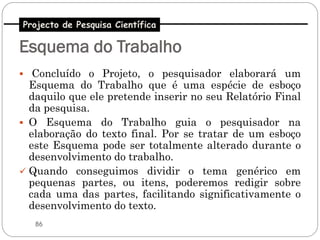 Projecto de Pesquisa Científica

Esquema do Trabalho
 Concluído o Projeto, o pesquisador elaborará um
  Esquema do Trabalho que é uma espécie de esboço
  daquilo que ele pretende inserir no seu Relatório Final
  da pesquisa.
 O Esquema do Trabalho guia o pesquisador na
  elaboração do texto final. Por se tratar de um esboço
  este Esquema pode ser totalmente alterado durante o
  desenvolvimento do trabalho.
 Quando conseguimos dividir o tema genérico em
  pequenas partes, ou itens, poderemos redigir sobre
  cada uma das partes, facilitando significativamente o
  desenvolvimento do texto.
   86
 