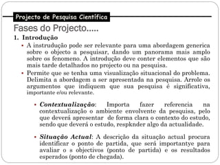 Projecto de Pesquisa Científica
Fases do Projecto…..
1. Introdução
    A instrudução pode ser relevante para uma abordagem generica
     sobre o objecto a pesquisar, dando um panorama mais amplo
     sobre os fenomeno. A introdução deve conter elementos que são
     mais tarde detalhados no projecto ou na pesquisa.
    Permite que se tenha uma visualização situacional do problema.
     Delimita a abordagem a ser apresentada na pesquisa. Arrole os
     argumentos que indiquem que sua pesquisa é significativa,
    importante e/ou relevante.

       Contextualização:      Importa    fazer    referencia    na
        contextualização o ambiente envolvente da pesquisa, pelo
        que deverá apresentar de forma clara o contexto do estudo,
        sendo que deverá o estudo, respknder algo da actualidade.

       Situação Actual: A descrição da situação actual procura
        identificar o ponto de partida, que será importantye para
        avaliar o s objectivos (ponto de partida) e os resultados
        esperados (ponto de chegada).
 