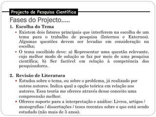 Projecto de Pesquisa Científica
Fases do Projecto…..
1. Escolha do Tema
    Existem dois fatores principais que interferem na escolha de um
     tema para o trabalho de pesquisa (Internos e Externos).
     Algumas questões devem ser levadas em consideração na
     escolha;
    O tema escolhido deve: a) Representar uma questão relevante,
     cujo melhor modo de solução se faz por meio de uma pesquisa
     científica; b) Ser factível em relação à competência dos
     pesquisadores.

2. Revisão de Literatura
    Estudos sobre o tema, ou sobre o problema, já realizado por
     outros autores. Indica qual a opção teórica em relação aos
     autores. Essa teoria me oferece através desse conceito uma
     compreensão melhor.
    Oferece suporte para a interpretação e análise: Livros, artigos /
     monografias / dissertações / teses recentes sobre o que está sendo
     estudado (não mais de 5 anos).
 