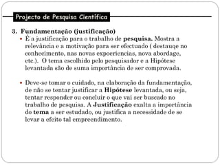 Projecto de Pesquisa Científica

3. Fundamentação (justificação)
    É a justificação para o trabalho de pesquisa. Mostra a
     relevância e a motivação para ser efectuado ( destauqe no
     conhecimento, nas novas expoeriencias, nova abordage,
     etc.). O tema escolhido pelo pesquisador e a Hipótese
     levantada são de suma importância de ser comprovada.

   Deve-se tomar o cuidado, na elaboração da fundamentação,
    de não se tentar justificar a Hipótese levantada, ou seja,
    tentar responder ou concluir o que vai ser buscado no
    trabalho de pesquisa. A Justificação exalta a importância
    do tema a ser estudado, ou justifica a necessidade de se
    levar a efeito tal empreendimento.
 