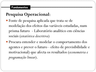 Fundamentos

Pesquisa Operacional:
 Fonte de pesquisa aplicada que trata-se de
  modelação dos efeitos das variáveis estudadas, num
  prisma futuro - Laboratório analítico em ciências
  sociais (estatística descritiva)
 Procura entender e modelar o comportamento dos
  agentes e prever o futuro - efeito de previsibilidade e
  motivacional) que afecta os resultados (econometria e
  programação linear).
 