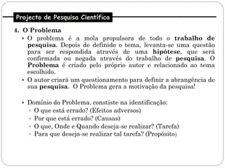 Projecto de Pesquisa Científica

4. O Problema
    O problema é a mola propulsora de todo o trabalho de
     pesquisa. Depois de definido o tema, levanta-se uma questão
     para ser respondida através de uma hipótese, que será
     confirmada ou negada através do trabalho de pesquisa. O
     Problema é criado pelo próprio autor e relacionado ao tema
     escolhido.
    O autor criará um questionamento para definir a abrangência de
     sua pesquisa. O Problema gera a motivação da pesquisa!

   Domínio do Problema, constiste na identificação:
       O que está errado? (Efeitos adversos)
       Por que está errado? (Causas)
       O que, Onde e Quando deseja-se realizar? (Tarefa)
       Para que deseja-se realizar tal tarefa? (Propósito)
 