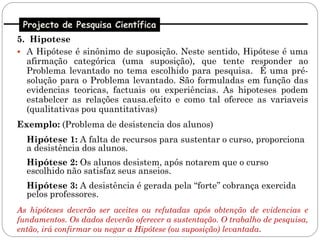 Projecto de Pesquisa Científica
5. Hipotese
 A Hipótese é sinônimo de suposição. Neste sentido, Hipótese é uma
  afirmação categórica (uma suposição), que tente responder ao
  Problema levantado no tema escolhido para pesquisa. É uma pré-
  solução para o Problema levantado. São formuladas em função das
  evidencias teoricas, factuais ou experiências. As hipoteses podem
  estabelcer as relações causa.efeito e como tal oferece as variaveis
  (qualitativas pou quantitativas)
Exemplo: (Problema de desistencia dos alunos)
  Hipótese 1: A falta de recursos para sustentar o curso, proporciona
  a desistência dos alunos.
  Hipótese 2: Os alunos desistem, após notarem que o curso
  escolhido não satisfaz seus anseios.
  Hipótese 3: A desistência é gerada pela “forte” cobrança exercida
  pelos professores.
As hipóteses deverão ser aceites ou refutadas após obtenção de evidencias e
fundamentos. Os dados deverão oferecer a sustentação. O trabalho de pesquisa,
então, irá confirmar ou negar a Hipótese (ou suposição) levantada.
 