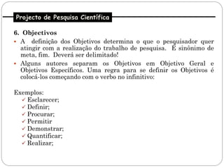 Projecto de Pesquisa Científica

6. Objectivos
 A definição dos Objetivos determina o que o pesquisador quer
  atingir com a realização do trabalho de pesquisa. É sinônimo de
  meta, fim. Deverá ser delimitado!
 Alguns autores separam os Objetivos em Objetivo Geral e
  Objetivos Específicos. Uma regra para se definir os Objetivos é
  colocá-los começando com o verbo no infinitivo:

Exemplos:
   Esclarecer;
   Definir;
   Procurar;
   Permitir
   Demonstrar;
   Quantificar;
   Realizar;
 