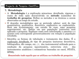 Projecto de Pesquisa Científica
7. Metodologia
 A Metodologia é a explicação minuciosa, detalhada, rigorosa e
  exata de toda ação desenvolvida no método (caminho) do
  trabalho de pesquisa. Define os metodos e as técnicas a serem
  observadas ao longo do estudo.
 O desenho metodológico que se pretende adotar: será do tipo
  quantitativa, qualitativa, descritiva, explicativa ou exploratória.
  Será um levantamento, um estudo de caso, uma pesquisa
  experimental, etc. Define em que população (universo) será
  aplicada a pesquisa. Explique como será selecionada a amostra e o
  quanto esta corresponde percentualmente em relação à população
  estudada.
 Identifca as formas de tabulação e tratamento dos dados. É a
  explicação detalhada do tipo de pesquisa (natureza descriticva,
  bibliografica, dfe campo, etc…) ; dos instrumental utilizado para a
  condução da pesquisa (questionário, entrevista etc);            dos
  instrumentos analiticos ( estimativas baseadas no excel, STATA,
  SPSS);
   Resumindo: tudo aquilo que se utilizou no trabalho de pesquisa.
 