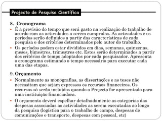 Projecto de Pesquisa Científica

8. Cronograma
 É a previsão do tempo que será gasto na realização do trabalho de
  acordo com as actividades a serem cumpridas. As actividades e os
  períodos serão definidos a partir das características de cada
  pesquisa e dos critérios determinados pelo autor do trabalho.
 Os períodos podem estar divididos em dias, semanas, quinzenas,
  meses, bimestres, trimestres etc. Estes serão determinados a partir
  dos critérios de tempo adoptados por cada pesquisador. Apresenta
  o cronograma estimando o tempo necessário para executar cada
  uma das etapas.
9. Orçamento
 Normalmente as monografias, as dissertações e as teses não
   necessitam que sejam expressos os recursos financeiros. Os
   recursos só serão incluídos quando o Projecto for apresentado para
   uma instituição financiadora.
 O orçamento deverá espelhar detalhadamente as categorias das
   despesas associadas as actividades as serem executadas ao longo
   da pesquisa (logística para o trabalho de campo, despesas de
   comunicações e transporte, despesas com pessoal, etc)
 