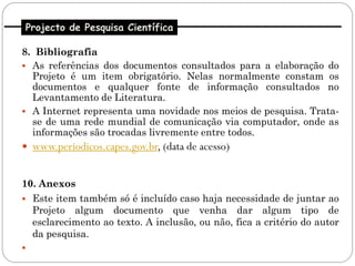 Projecto de Pesquisa Científica

8. Bibliografia
 As referências dos documentos consultados para a elaboração do
  Projeto é um item obrigatório. Nelas normalmente constam os
  documentos e qualquer fonte de informação consultados no
  Levantamento de Literatura.
 A Internet representa uma novidade nos meios de pesquisa. Trata-
  se de uma rede mundial de comunicação via computador, onde as
  informações são trocadas livremente entre todos.
 www.periodicos.capes.gov.br, (data de acesso)


10. Anexos
 Este item também só é incluído caso haja necessidade de juntar ao
  Projeto algum documento que venha dar algum tipo de
  esclarecimento ao texto. A inclusão, ou não, fica a critério do autor
  da pesquisa.

 