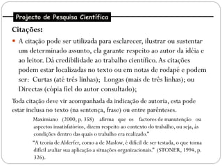Projecto de Pesquisa Científica

Citações:
 A citação pode ser utilizada para esclarecer, ilustrar ou sustentar
  um determinado assunto, ela garante respeito ao autor da idéia e
  ao leitor. Dá credibilidade ao trabalho científico. As citações
  podem estar localizadas no texto ou em notas de rodapé e podem
  ser: Curtas (até três linhas); Longas (mais de três linhas); ou
  Directas (cópia fiel do autor consultado);
Toda citação deve vir acompanhada da indicação de autoria, esta pode
estar inclusa no texto (na sentença, frase) ou entre parênteses.
       Maximiano (2000, p. 358) afirma que os factores de manutenção ou
       aspectos insatisfatórios, dizem respeito ao contexto do trabalho, ou seja, às
       condições dentro das quais o trabalho era realizado.”
       “A teoria de Alderfer, como a de Maslow, é difícil de ser testada, o que torna
       difícil avaliar sua aplicação a situações organizacionais.” (STONER, 1994, p.
       326).
 