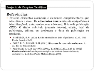 Projecto de Pesquisa Científica

Referências:
 Existem elementos essenciais e elementos complementares que
  identificam a obra. Os elementos essenciais são obrigatórios à
  identificação do autor (sobrenome e Nomes), O Ano da publicação
  (XXX); O título, subtítulo (quando houver), edição, local de
  publicação, editora ou produtora e data de publicação ou
  produção.
   HIBBELER, R. C. (2005). Estática: mecânica para engenharia. 10.ed. São
    Paulo: Prentice Hall.
   DORF, R. C.; BISHOP, R. H. (2001) Sistemas de controle modernos. 8.
    ed. Rio de Janeiro: LTC.
   ANDRADE, R. O. B. de; TACHIZAWA, T.; CARVALHO, A. B. de (2002).
    Gestão ambiental: enfoque estratégico aplicado ao desenvolvimento
    sustentável. 2.ed. São Paulo: Makron Books, 2002.
 