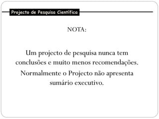Projecto de Pesquisa Científica


                          NOTA:


    Um projecto de pesquisa nunca tem
 conclusões e muito menos recomendações.
   Normalmente o Projecto não apresenta
             sumário executivo.
 