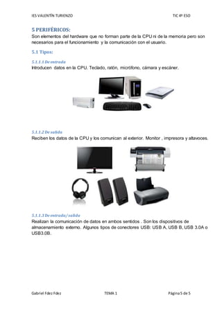 IES VALENTÍN TURIENZO TIC 4º ESO
Gabriel Fdez Fdez TEMA 1 Página5 de 5
5 PERIFÉRICOS:
Son elementos del hardware que no forman parte de la CPU ni de la memoria pero son
necesarios para el funcionamiento y la comunicación con el usuario.
5.1 Tipos:
5.1.1.1 De entrada
Introducen datos en la CPU. Teclado, ratón, micrófono, cámara y escáner.
5.1.1.2 De salida
Reciben los datos de la CPU y los comunican al exterior. Monitor , impresora y altavoces.
5.1.1.3 De entrada/salida
Realizan la comunicación de datos en ambos sentidos . Son los dispositivos de
almacenamiento externo. Algunos tipos de conectores USB: USB A, USB B, USB 3.0A o
USB3.0B.
 