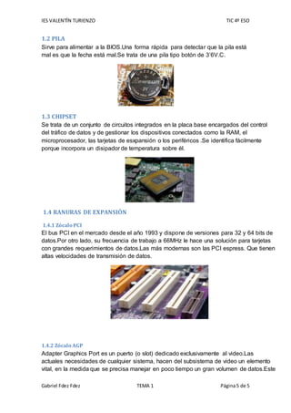 IES VALENTÍN TURIENZO TIC 4º ESO
Gabriel Fdez Fdez TEMA 1 Página5 de 5
1.2 PILA
Sirve para alimentar a la BIOS.Una forma rápida para detectar que la pila está
mal es que la fecha está mal.Se trata de una pila tipo botón de 3’6V.C.
1.3 CHIPSET
Se trata de un conjunto de circuitos integrados en la placa base encargados del control
del tráfico de datos y de gestionar los dispositivos conectados como la RAM, el
microprocesador, las tarjetas de esxpansión o los periféricos .Se identifica fácilmente
porque incorpora un disipador de temperatura sobre él.
1.4 RANURAS DE EXPANSIÓN
1.4.1 Zócalo PCI
El bus PCI en el mercado desde el año 1993 y dispone de versiones para 32 y 64 bits de
datos.Por otro lado, su frecuencia de trabajo a 66MHz le hace una solución para tarjetas
con grandes requerimientos de datos.Las más modernas son las PCI espress. Que tienen
altas velocidades de transmisión de datos.
1.4.2 Zócalo AGP
Adapter Graphics Port es un puerto (o slot) dedicado exclusivamente al video.Las
actuales necesidades de cualquier sistema, hacen del subsistema de video un elemento
vital, en la medida que se precisa manejar en poco tiempo un gran volumen de datos.Este
 