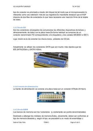 IES VALENTÍN TURIENZO TIC 4º ESO
Gabriel Fdez Fdez TEMA 1 Página5 de 5
tipo de conector es priorizado a través del chipset de tal modo que el microprocesador lo
interpreta como una extensión más de sus registros.Es importante destacar que el AGP
dispone de dos filas de conectados lo que hace necesaria una inserción firme de la tarjeta
de video.
1.4.3 Zócalo IDE
Son los conectores encargados de comunicarse los diferentes dispositivos de lectura y
almacenamiento de datos con la placa base.De forma habitual se compone de un
conector denominado FD correspondiente a la disquetera y dos canales IDE(IDE0 e IDE1)
cuya misión es la de conectar los discos duros, unidades de CD,etc.
Actualmente se utilizan los conectores SATA que son mucho más rápidos que los
IDE.SATA23Gb/s y SATA3 6Gb/s.
1.4.4 Conectordealimentación
La fuente de alimentación se conecta a la placa base por un conector ATX(de 20+4pin).
1.4.5 Zócalo DIMM
Los bancos de memoria son los “conectores (y ciertamente así podría denominárseles)
Destinado a albergar los módulos de memoria.Estos, obviamente, deben ser conformes al
tipo de memoria deseada y, según el tipo, se precederá a un modo de ensamblaje u
 