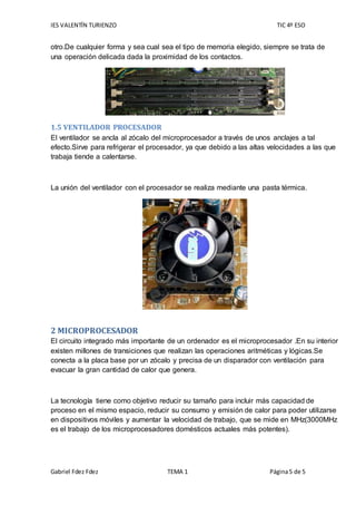 IES VALENTÍN TURIENZO TIC 4º ESO
Gabriel Fdez Fdez TEMA 1 Página5 de 5
otro.De cualquier forma y sea cual sea el tipo de memoria elegido, siempre se trata de
una operación delicada dada la proximidad de los contactos.
1.5 VENTILADOR PROCESADOR
El ventilador se ancla al zócalo del microprocesador a través de unos anclajes a tal
efecto.Sirve para refrigerar el procesador, ya que debido a las altas velocidades a las que
trabaja tiende a calentarse.
La unión del ventilador con el procesador se realiza mediante una pasta térmica.
2 MICROPROCESADOR
El circuito integrado más importante de un ordenador es el microprocesador .En su interior
existen millones de transiciones que realizan las operaciones aritméticas y lógicas.Se
conecta a la placa base por un zócalo y precisa de un disparador con ventilación para
evacuar la gran cantidad de calor que genera.
La tecnología tiene como objetivo reducir su tamaño para incluir más capacidad de
proceso en el mismo espacio, reducir su consumo y emisión de calor para poder utilizarse
en dispositivos móviles y aumentar la velocidad de trabajo, que se mide en MHz(3000MHz
es el trabajo de los microprocesadores domésticos actuales más potentes).
 