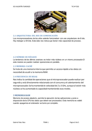 IES VALENTÍN TURIENZO TIC 4º ESO
Gabriel Fdez Fdez TEMA 1 Página5 de 5
2.1 ARQUITECTURA DEL BUS DE COMUNICACIÓN
Los microprocesadores de los años setenta funcionaban con una arquitectura de 8 bits.
Hoy trabajan a 64 bits. Este dato nos indica que tienen más capacidad de proceso.
2.2 NÚMERO DE NÚCLEOS
La tendencia de los últimos avances es incluir más núcleos en un mismo procesador.D
esta manera se pueden realizar operaciones en paralelo.
2.3 MEMORIA CACHÉ
Se trata de una memoria interna que permite un acceso rápido a los datos sin
necesidad de acudir a la memoria RAM.
2.4 FRECUENCIA DE RELOJ
Nos indica la cantidad de operaciones que el microprocesador puederealizar por
segundo y está directamente relacionada con el consumo y el calentamiento del
microprocesador.Seha mantenido le velocidad de 2 a 3 GHz, aunqueal existir más
núcleos se ha aumentado la capacidad manteniendo esos niveles.
3 MEMORIARAM
Memoria de acceso aleatorio, permite la ejecución de las aplicaciones y pone a
disposición de la CPU los datos que deben ser procesados. Esta memoria es volátil:
cuando apagamos el ordenador se borra por completo.
 
