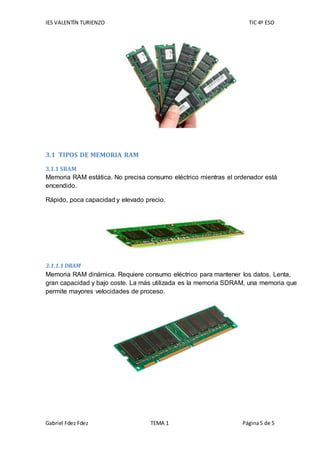 IES VALENTÍN TURIENZO TIC 4º ESO
Gabriel Fdez Fdez TEMA 1 Página5 de 5
3.1 TIPOS DE MEMORIA RAM
3.1.1 SRAM
Memoria RAM estática. No precisa consumo eléctrico mientras el ordenador está
encendido.
Rápido, poca capacidad y elevado precio.
3.1.1.1 DRAM
Memoria RAM dinámica. Requiere consumo eléctrico para mantener los datos. Lenta,
gran capacidad y bajo coste. La más utilizada es la memoria SDRAM, una memoria que
permite mayores velocidades de proceso.
 