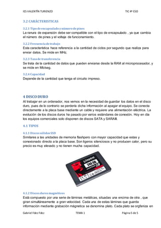 IES VALENTÍN TURIENZO TIC 4º ESO
Gabriel Fdez Fdez TEMA 1 Página5 de 5
3.2 CARÁCTERISTICAS
3.2.1 Tipo deencapsulado ynúmero depines
La ranura de expansión debe ser compatible con el tipo de encapsulado , ya que cambia
el número de pines y el voltaje de funcionamiento.
3.2.2 Frecuenciadetrabajo
Esta característica hace referencia a la cantidad de ciclos por segundo que realiza para
enviar datos. Se mide en MHz.
3.2.3 Tasade transferencia
Se trata de la cantidad de datos que pueden enviarse desde la RAM al microprocesador, y
se mide en Mb/seg.
3.2.4 Capacidad
Depende de la cantidad que tenga el circuito impreso.
4 DISCODURO
Al trabajar en un ordenador, nos vemos en la necesidad de guardar los datos en el disco
duro, pues de lo contrario se perdería dicha información al apagar el equipo. Se conecta
directamente a la placa base mediante un cable y requiere una alimentación eléctrica. La
evolución de los discos duros ha pasado por varios estándares de conexión. Hoy en día
los equipos comerciales solo disponen de discos SATA y SARAIII.
4.1 TIPOS
4.1.1 DiscossólidosSSD
Similares a las unidades de memoria flashpero con mayor capacidad que estas y
conexionado directo a la placa base. Son ligeros silenciosos y no producen calor, pero su
precio es muy elevado y no tienen mucha capacidad.
4.1.2 Discosdurosmagnéticos
Está compuesto por una serie de láminas metálicas, situadas una encima de otra , que
giran simultáneamente a gran velocidad. Cada una de estas láminas que guarda
información mediante grabación mágnetica se denomina plato. Cada plato se orgfaniza en
 