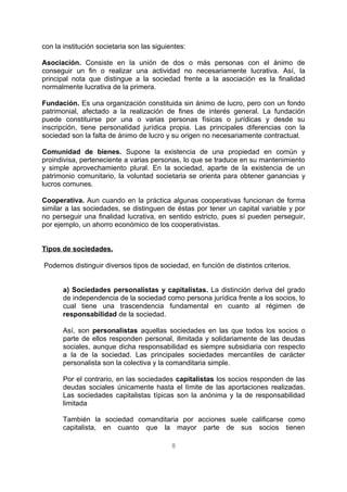 con la institución societaria son las siguientes:
Asociación. Consiste en la unión de dos o más personas con el ánimo de
conseguir un fin o realizar una actividad no necesariamente lucrativa. Así, la
principal nota que distingue a la sociedad frente a la asociación es la finalidad
normalmente lucrativa de la primera.
Fundación. Es una organización constituida sin ánimo de lucro, pero con un fondo
patrimonial, afectado a la realización de fines de interés general. La fundación
puede constituirse por una o varias personas físicas o jurídicas y desde su
inscripción, tiene personalidad jurídica propia. Las principales diferencias con la
sociedad son la falta de ánimo de lucro y su origen no necesariamente contractual.
Comunidad de bienes. Supone la existencia de una propiedad en común y
proindivisa, perteneciente a varias personas, lo que se traduce en su mantenimiento
y simple aprovechamiento plural. En la sociedad, aparte de la existencia de un
patrimonio comunitario, la voluntad societaria se orienta para obtener ganancias y
lucros comunes.
Cooperativa. Aun cuando en la práctica algunas cooperativas funcionan de forma
similar a las sociedades, se distinguen de éstas por tener un capital variable y por
no perseguir una finalidad lucrativa, en sentido estricto, pues sí pueden perseguir,
por ejemplo, un ahorro económico de los cooperativistas.
Tipos de sociedades.
Podemos distinguir diversos tipos de sociedad, en función de distintos criterios.
a) Sociedades personalistas y capitalistas. La distinción deriva del grado
de independencia de la sociedad como persona jurídica frente a los socios, lo
cual tiene una trascendencia fundamental en cuanto al régimen de
responsabilidad de la sociedad.
Así, son personalistas aquellas sociedades en las que todos los socios o
parte de ellos responden personal, ilimitada y solidariamente de las deudas
sociales, aunque dicha responsabilidad es siempre subsidiaria con respecto
a la de la sociedad. Las principales sociedades mercantiles de carácter
personalista son la colectiva y la comanditaria simple.
Por el contrario, en las sociedades capitalistas los socios responden de las
deudas sociales únicamente hasta el límite de las aportaciones realizadas.
Las sociedades capitalistas típicas son la anónima y la de responsabilidad
limitada
También la sociedad comanditaria por acciones suele calificarse como
capitalista, en cuanto que la mayor parte de sus socios tienen
8
 