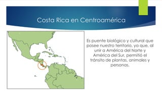 Costa Rica en Centroamérica
Es puente biológico y cultural que
posee nuestro territorio, ya que, al
unir a América del Norte y
América del Sur, permitió el
tránsito de plantas, animales y
personas.
 
