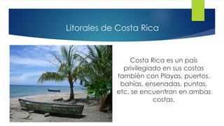 Litorales de Costa Rica
Costa Rica es un país
privilegiado en sus costas
también con Playas, puertos,
bahías, ensenadas, puntas,
etc, se encuentran en ambas
costas.
 