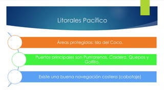 Litorales Pacífico
Áreas protegidas: Isla del Coco.
Puertos principales son Puntarenas, Caldera, Quepos y
Golfito.
Existe una buena navegación costera (cabotaje)
 
