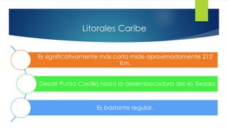 Litorales Caribe
Es significativamente más corta mide aproximadamente 212
Km.
Desde Punta Castilla hasta la desembocadura del río Sixaola.
Es bastante regular.
 