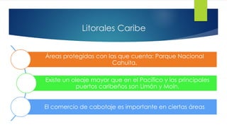 Litorales Caribe
Áreas protegidas con las que cuenta: Parque Nacional
Cahuita.
Existe un oleaje mayor que en el Pacífico y los principales
puertos caribeños son Limón y Moín.
El comercio de cabotaje es importante en ciertas áreas
 