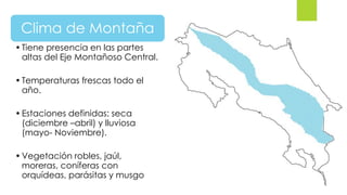 Clima de Montaña
•Tiene presencia en las partes
altas del Eje Montañoso Central.
•Temperaturas frescas todo el
año.
•Estaciones definidas: seca
(diciembre –abril) y lluviosa
(mayo- Noviembre).
•Vegetación robles, jaúl,
moreras, coníferas con
orquídeas, parásitas y musgo
 