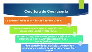Cordillera de Guanacaste
Se extiende desde el Volcán Orosí hasta el Arenal
Presenta muchos volcanes, la mayoría con
alturas entre los 500 y 1000 msnm
Se destaca la presencia de proyectos eléctricos
alternativos, como Miravalles (geotérmico y
Arenal (eólico).
Alberga actividades agrícolas, ganaderas y
atracciones turísticas destacadas, como el lago
Arenal.
 