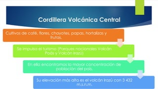 Cordillera Volcánica Central
Cultivos de café, flores, chayotes, papas, hortalizas y
frutas.
Se impulsa el turismo (Parques nacionales Volcán
Poás y Volcán Irazú)
En ella encontramos la mayor concentración de
población del país.
Su elevación más alta es el volcán Irazú con 3 432
m.s.n.m.
 