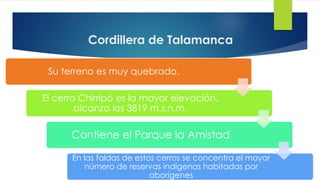 Cordillera de Talamanca
Su terreno es muy quebrado.
El cerro Chirripó es la mayor elevación,
alcanza los 3819 m.s.n.m.
Contiene el Parque la Amistad
En las faldas de estos cerros se concentra el mayor
número de reservas indígenas habitadas por
aborígenes
 