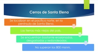 Cerros de Santa Elena
Se localizan en el pacífico norte, en la
península de Santa Elena.
Las tierras más viejas del país.
Se encuentran bastante erosionadas,
desgastadas y redondeadas.
No superan los 800 msnm.
 
