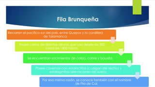 Fila Brunqueña
Recorren el pacífico sur del país, entre Quepos y la cordillera
de Talamanca.
Posee cerros de distintas alturas que van desde los 500
hasta los 1500 msnm.
Se encuentran yacimientos de caliza, cobre y bauxita.
Posee cavernas con estalactitas (cuelgan del techo) y
estalagmitas (elevaciones del suelo).
Por esa misma razón, se conoce también con el nombre
de Fila de Cal.
 