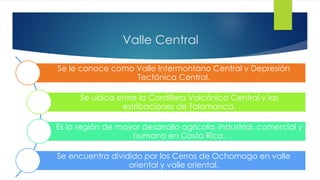 Valle Central
Se le conoce como Valle Intermontano Central y Depresión
Tectónica Central.
Se ubica entre la Cordillera Volcánica Central y las
estribaciones de Talamanca.
Es la región de mayor desarrollo agrícola, industrial, comercial y
humano en Costa Rica.
Se encuentra dividido por los Cerros de Ochomogo en valle
oriental y valle oriental.
 