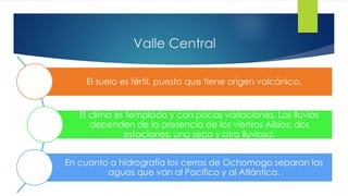 Valle Central
El suelo es fértil, puesto que tiene origen volcánico.
El clima es templado y con pocas variaciones. Las lluvias
dependen de la presencia de los vientos Alisios; dos
estaciones: una seca y otra lluviosa.
En cuanto a hidrografía los cerros de Ochomogo separan las
aguas que van al Pacífico y al Atlántico.
 