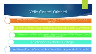 Valle Central Oriental
Desagua al Atlántico por el Reventazón y sus afluentes río Macho, Orosi y
Pejibaye.
Se encuentran las plantas hidroeléctricas de Cachí y Río Macho
En la cuenca del Orosi se toma para abastecer de agua al GAM (Reserva Forestal
Tapantí y Río Macho).
La principal ciudad es Cartago.
Aquí se cultiva caña, café, hortalizas, flores y ganadería de leche
 