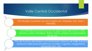Valle Central Occidental
Principales ciudades de esta región son Alajuela, San José y
Heredia.
Actividades económicas son la agricultura de caña, café,
tabaco, piña, hortalizas, flores, fresas, papas y la ganadería
de leche.
Por ser la zona de mayor concentración urbana, el Valle Central
presenta delicados problemas sociales: tugurios, inseguridad,
drogadicción, etc
 