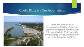 Costa Rica en Centroamérica
Tiene dos puertos muy
importantes: Caldera (permite
comunicarse por el Pacífico con
Asia y Australia) y Moín (permite
comunicarse por el Atlántico con
el oeste Europeo, y África).
 