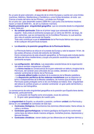 GEO2 MHR 2015-2016
Es un país de gran extensión, el segundo de la Unión Europea y cuenta con unos límites
marítimos: Atlántico, Mediterráneo y Cantábrico y unos límites terrestres: al norte con
Francia a través del istmo de los Pirineos y al oeste con Portugal.
Es un país con gran desarrollo costero (3904 Km.) que junto a los territorios insulares
hacen un total de 6000 Km., de ahí su tradición marinera.
España presenta gran singularidad geográfica que es conocida desde la antigüedad
y viene dada por:
• Su carácter peninsular. Este es el primer rasgo que sobresale del territorio
español. Está unida al continente europeo por un istmo de 440 Km. de largo, de
gran estrechez, que se corresponde con la Cordillera Pirenaica, lo cual acentúa
aún más el carácter peninsular de España.
Todo esto contribuye a que el aislamiento de la Península Ibérica sea mayor que
el de cualquier otra península europea.
• La situación y la posición geográficas de la Península Ibérica.
La Península Ibérica se sitúa en el suroeste de Europa y solo la separan 14 km. de
las costas africanas a través del estrecho de Gibraltar.
Como consecuencia de esta situación geográfica, la Península está incluida dentro
del área del clima mediterráneo y ocupa una posición excéntrica respecto del
continente europeo.
• La configuración del relieve. Las especiales características de la organización
del relieve también singularizan a España:
- La forma maciza es consecuencia de la gran extensión en latitud y longitud de la
Península, del carácter poco articulado de sus costas, dándole un marcado
carácter continental al interior de la Península
- La elevada altitud media resultado de la existencia de la Meseta castellana.
- La disposición periférica de los sistemas montañosos que se disponen en
torno o independientes de la Meseta castellana, de manera que el interior de la
Península queda protegido como si de una fortaleza se tratara. Esta singularidad
del relieve le confiere al país un carácter continental en gran parte del territorio y
explica su red hidrográfica.
La consecuencia de esta singularidad geográfica es la posición que España tiene dentro
del planeta, particularmente:
1. La situación de España como encrucijada, cruce de caminos.
2. El gran valor geoestratégico de nuestro país.
La singularidad de España, su situación y posición, confieren unidad a la Península y
deriva en una variedad de contrastes de todo tipo:
• Contrastes litológicos. Encontramos tres dominios diferenciados: Iberia silícea, la
caliza y arcillosa.
• Contrastes geomorfológicos: la historia geológica de España ha conformado
varios tipos de relieve desde macizos antiguos, montañas jóvenes, depresiones y
llanuras litorales.
• Contrastes climáticos: vienen dados por las diferencias en el régimen térmico y
3
 