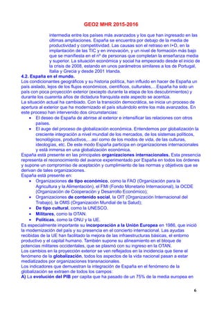 GEO2 MHR 2015-2016
intermedia entre los países más avanzados y los que han ingresado en las
últimas ampliaciones. España se encuentra por debajo de la media de
productividad y competitividad. Las causas son el retraso en I+D, en la
implantación de las TIC y en innovación, y un nivel de formación más bajo
que se manifiesta en el nº de personas que completan la enseñanza media
y superior. La situación económica y social ha empeorado desde el inicio de
la crisis de 2008, estando en unos parámetros similares a los de Portugal,
Italia y Grecia y desde 2001 Irlanda.
4.2. España en el mundo.
Los condicionantes geográficos y su historia política, han influido en hacer de España un
país aislado, lejos de los flujos económicos, científicos, culturales,…España ha sido un
país con poca proyección exterior (excepto durante la etapa de los descubrimientos) y
durante los cuarenta años de dictadura franquista este aspecto se acentúa.
La situación actual ha cambiado. Con la transición democrática, se inicia un proceso de
apertura al exterior que ha modernizado el país situándolo entre los más avanzados. En
este proceso han intervenido dos circunstancias:
• El deseo de España de abrirse al exterior e intensificar las relaciones con otros
países.
• El auge del proceso de globalización económica. Entendemos por globalización la
creciente integración a nivel mundial de los mercados, de los sistemas políticos,
tecnológicos, productivos,…así como de los modos de vida, de las culturas,
ideologías, etc. De este modo España participa en organizaciones internacionales
y está inmersa en una globalización económica.
España está presente en las principales organizaciones internacionales. Esta presencia
representa el reconocimiento del avance experimentado por España en todos los órdenes
y supone un compromiso de aceptación y cumplimiento de las normas y objetivos que se
derivan de tales organizaciones.
España está presente en:
• Organizaciones de tipo económico, como la FAO (Organización para la
Agricultura y la Alimentación), el FMI (Fondo Monetario Internacional), la OCDE
(Organización de Cooperación y Desarrollo Económico);
• Organizaciones de contenido social, la OIT (Organización Internacional del
Trabajo), la OMS (Organización Mundial de la Salud);
• De tipo cultural, como la UNESCO.
• Militares, como la OTAN.
• Políticas, como la ONU y la UE.
Es especialmente importante su incorporación a la Unión Europea en 1986, que inició
la modernización del país y su presencia en el concierto internacional. Las ayudas
recibidas de la UE han facilitado la mejora de las infraestructuras básicas, el entorno
productivo y el capital humano. También supone su alineamiento en el bloque de
potencias militares occidentales, que se plasmó con su ingreso en la OTAN.
Los cambios en la proyección exterior se ven reflejados en la incidencia que tiene el
fenómeno de la globalización, todos los aspectos de la vida nacional pasan a estar
mediatizados por organizaciones transnacionales.
Los indicadores que demuestran la integración de España en el fenómeno de la
globalización se extraen de todos los campos:
A) La evolución del PIB per capita que ha pasado de un 75% de la media europea en
6
 