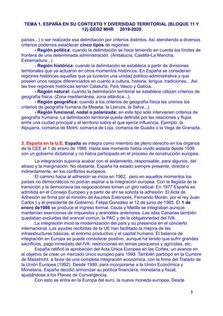TEMA 1. ESPAÑA EN SU CONTEXTO Y DIVERSIDAD TERRITORIAL (BLOQUE 11 Y
12) GEO2 MHR 2019-2020
países...) o ser realizada esa delimitación por criterios distintos. Así atendiendo a diversos
criterios podemos establecer cinco tipos de regiones:
- Región política: cuando la delimitación se hace teniendo en cuenta los límites de
frontera de una determinada administración. (Andalucía, Castilla-La Mancha,
Extremadura...).
- Región histórica: cuando la delimitación se establece a partir de divisiones
territoriales que ya actuaron en otros momentos históricos. En España se consideran
regiones históricas aquellas que ya tuvieron una unidad político-administrativa y que
poseen unos rasgos diferenciados en cuanto a cultura, historia, lengua, tradiciones... Así
las tres regiones históricas serían Cataluña, País Vasco y Galicia.
- Región natural: cuando la delimitación territorial se establece utilizan criterios de
geografía física. (Zona mediterránea, zona atlántica...).
- Región geográfica: cuando a los criterios de geografía física les unimos los
criterios de geografía humana (la Meseta, la Llanura, la Selva...)
- Región funcional, nodal o polarizada: en este tipo sólo intervienen criterios de
geografía humana. La delimitación territorial queda definida por las relaciones y flujos
entre una ciudad principal y el territorio sobre el que ejerce influencia. Ejemplo: la
Alpujarra, comarca de Motril, comarca de Loja, comarca de Guadix o la Vega de Granada.
3. España en la U.E. España se integra como miembro de pleno derecho en los órganos
de la CEE el 1 de enero de 1986. Hasta ese momento había vivido aislada desde 1936
con un gobierno dictatorial y no había participado en el proceso de construcción europea.
La integración suponía acabar con el aislamiento, responsable, para algunos, del
atraso y la marginación. No obstante, España ha estado siempre presente, directa o
indirectamente, en los conflictos europeos.
El camino hacia al adhesión se inicia en 1962, pero en aquellos momentos los
países no democráticos no podían aspirar a la integración europea. Con la llegada de la
transición y la democracia las negociaciones toman un giro radical. En 1977 España es
admitida en el Consejo Europeo y a partir de ahí se solicita la adhesión. El Acta de
Adhesión se firma por el ministro de Asuntos Exteriores, Fernando Morán, por el rey Juan
Carlos I y el presidente de Gobierno, Felipe González el 12 de junio de 1985. El 1 de
enero de1986 se produce el ingreso formal. Ceuta y Melilla se integraban aunque
mantenían exenciones de impuestos y aranceles anteriores. Las islas Canarias también
quedaban excluidas del arancel común, la PAC y de la obligatoriedad del IVA.
La integración inició la modernización del país y su presencia en el concierto
internacional. Las ayudas recibidas de la UE han facilitado la mejora de las
infraestructuras básicas, el entorno productivo y el capital humano. El balance de
integración en Europa se puede considerar positivo, aunque ha tenido que sufrir grandes
sacrificios, pago inmediato del IVA, restricciones en temas pesqueros y agrícolas, etc.
España ratificó la aprobación del Acta Única Europea en las Cortes, un avance en
el objetivo de crear un mercado único europeo para 1993. También participó en la Cumbre
de Maastricht, a favor de una completa integración económica, con la firma del Tratado de
la Unión Europea (1992). Desde 1999, para incorporarse a la Unión Económica y
Monetaria, España decidió armonizar su política financiera, monetaria y fiscal,
ajustándose a los Planes de Convergencia.
Con esto se entra en la Europa del euro, la nueva moneda europea. Desde
3
 