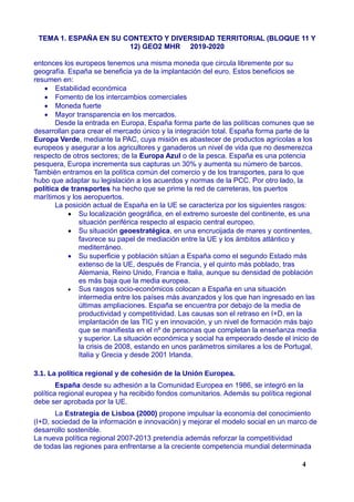 TEMA 1. ESPAÑA EN SU CONTEXTO Y DIVERSIDAD TERRITORIAL (BLOQUE 11 Y
12) GEO2 MHR 2019-2020
entonces los europeos tenemos una misma moneda que circula libremente por su
geografía. España se beneficia ya de la implantación del euro. Estos beneficios se
resumen en:
 Estabilidad económica
 Fomento de los intercambios comerciales
 Moneda fuerte
 Mayor transparencia en los mercados.
Desde la entrada en Europa, España forma parte de las políticas comunes que se
desarrollan para crear el mercado único y la integración total. España forma parte de la
Europa Verde, mediante la PAC, cuya misión es abastecer de productos agrícolas a los
europeos y asegurar a los agricultores y ganaderos un nivel de vida que no desmerezca
respecto de otros sectores; de la Europa Azul o de la pesca. España es una potencia
pesquera, Europa incrementa sus capturas un 30% y aumenta su número de barcos.
También entramos en la política común del comercio y de los transportes, para lo que
hubo que adaptar su legislación a los acuerdos y normas de la PCC. Por otro lado, la
política de transportes ha hecho que se prime la red de carreteras, los puertos
marítimos y los aeropuertos.
La posición actual de España en la UE se caracteriza por los siguientes rasgos:
 Su localización geográfica, en el extremo suroeste del continente, es una
situación periférica respecto al espacio central europeo.
 Su situación geoestratégica, en una encrucijada de mares y continentes,
favorece su papel de mediación entre la UE y los ámbitos atlántico y
mediterráneo.
 Su superficie y población sitúan a España como el segundo Estado más
extenso de la UE, después de Francia, y el quinto más poblado, tras
Alemania, Reino Unido, Francia e Italia, aunque su densidad de población
es más baja que la media europea.
 Sus rasgos socio-económicos colocan a España en una situación
intermedia entre los países más avanzados y los que han ingresado en las
últimas ampliaciones. España se encuentra por debajo de la media de
productividad y competitividad. Las causas son el retraso en I+D, en la
implantación de las TIC y en innovación, y un nivel de formación más bajo
que se manifiesta en el nº de personas que completan la enseñanza media
y superior. La situación económica y social ha empeorado desde el inicio de
la crisis de 2008, estando en unos parámetros similares a los de Portugal,
Italia y Grecia y desde 2001 Irlanda.
3.1. La política regional y de cohesión de la Unión Europea.
España desde su adhesión a la Comunidad Europea en 1986, se integró en la
política regional europea y ha recibido fondos comunitarios. Además su política regional
debe ser aprobada por la UE.
La Estrategia de Lisboa (2000) propone impulsar la economía del conocimiento
(I+D, sociedad de la información e innovación) y mejorar el modelo social en un marco de
desarrollo sostenible.
La nueva política regional 2007-2013 pretendía además reforzar la competitividad
de todas las regiones para enfrentarse a la creciente competencia mundial determinada
4
 
