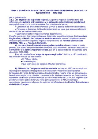 TEMA 1. ESPAÑA EN SU CONTEXTO Y DIVERSIDAD TERRITORIAL (BLOQUE 11 Y
12) GEO2 MHR 2019-2020
por la globalización.
3.1.1. Los objetivos de la política regional. La política regional española tiene dos
referentes, el equilibrio entre regiones y la aplicación del principio de solidaridad,
compaginándose con la política europea. Sus objetivos son varios:
 Consolidar las áreas más dinámicas y evitar el declive de la cornisa cantábrica.
 Fomentar el despegue del litoral mediterráneo sur para que alcancen el mismo
desarrollo del eje mediterráneo norte.
 Estimular al resto de regiones menos desarrolladas.
España cuenta con dos instrumentos para desarrollar su política regional: los Incentivos
Regionales y el Fondo de Compensación Interterritorial, que se complementan con
otros que provienen de la política regional europea como los Fondos Estructurales
(FEDER y FSE) y el Fondo de Cohesión.
A) Los Incentivos Regionales son ayudas estatales a las empresas, a fondo
perdido, con objeto de que inviertan en territorios poco dinámicos. Se deben adecuar a la
normativa y a la política regional europea, que en la actualidad está programada para
el período 2014-2020.
Para ello se diseña un “mapa de ayudas regionales” de toda la UE, clasificando
las zonas en función de tres criterios:
 El PIB per cápita.
 La tasa de paro.
 Que sean áreas de especial dificultad económica.
B) El Fondo de Compensación Interterritorial se creó en 1980 para cumplir con
el principio de solidaridad recogido en la Constitución y resolverlos desequilibrios
territoriales. El Fondo de Compensación Interterritorial se reparte entre las comunidades
beneficiarias según unos criterios. Los recursos del fondo proceden de los Presupuestos
Generales del Estado y son distribuidos por las Cortes entre las CCAA. Las regiones que
pueden percibirlo deben tener una renta per cápita inferior al 75% de la media
comunitaria, y pertenecer al grupo de regiones beneficiarias de los Fondos Estructurales
de la Unión Europea.
5
 