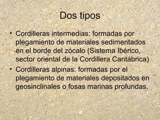 Dos tipos
• Cordilleras intermedias: formadas por
plegamiento de materiales sedimentados
en el borde del zócalo (Sistema Ibérico,
sector oriental de la Cordillera Cantábrica)
• Cordilleras alpinas: formadas por el
plegamiento de materiales depositados en
geosinclinales o fosas marinas profundas.
 
