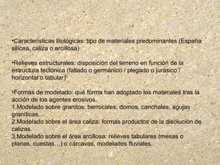 •Características litológicas: tipo de materiales predominantes (España
silícea, caliza o arcillosa)
•Relieves estructurales: disposición del terreno en función de la
estructura tectónica (fallado o germánico / plegado o jurásico /
horizontal o tabular)
•Formas de modelado: qué forma han adoptado los materiales tras la
acción de los agentes erosivos.
1.Modelado sobre granitos: berrocales, domos, canchales, agujas
graníticas…
2.Modelado sobre el área caliza: formas productos de la disolución de
calizas.
3.Modelado sobre el área arcillosa: relieves tabulares (mesas o
planas, cuestas…) o cárcavas, modelados fluviales.
 